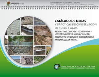 SECRETARIADEAGRICULTURA,
GANADERIA,DESARROLLORURAL,
PESCAYALIMENTACIÓN
SUBSECRETARÍA DE DESARROLLO RURAL
DIRECCIÓN GENERAL DE APOYOS PARA DESARROLLO RURAL
Catálogo de obras y
prácticas de conservación de suelo y agua
COLEGIO DE
POSTGRADUADOS
P á g i n a
SECRETARIADEAGRICULTURA,
GANADERIA,DESARROLLORURAL,
PESCAYALIMENTACIÓN
CATÁLOGO DE OBRAS
Y PRÁCTICAS DE CONSERVACIÓN
DE SUELO Y AGUA
SUBSECRETARÍA DE DESARROLLO RURAL
DIRECCIÓN GENERAL DE APOYOS PARA DESARROLLO RURAL
C O L E G I O D E P O S T G R A D U A D O S
Institución de Enseñanza e Investigación en Ciencias Agrícolas
APOYADAS CON EL COMPONENTE DE CONSERVACIÓNY
USO SUSTENTABLE DE SUELOY AGUA (COUSSA) DEL
PROGRAMA USO SUSTENTABLE DE RECURSOS NATURALES
PARA LA PRODUCCIÓN PRIMARIA
 