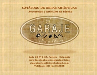 CATÁLOGO DE OBRAS ARTÍSTICAS
Accesorios y Artículos de Diseño
Calle 28 Nº 6-54, Pereira – Colombia
www.facebook.com/elgaraje.oficios
elgarajeartesoficios@hotmail.com
Teléfono: (51) (6) 3365885
 