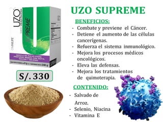 UZO SUPREME
BENEFICIOS:
- Combate y previene el Cáncer.
- Detiene el aumento de las células
cancerígenas.
- Refuerza el sistema inmunológico.
- Mejora los procesos médicos
oncológicos.
- Eleva las defensas.
- Mejora los tratamientos
CONTENIDO:
- Salvado de
Arroz.
- Selenio, Niacina
- Vitamina E
de quimoterapia.
 