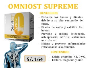 OMNIOST SUPREME
BENEFICIOS:
- Fortalece los huesos y dientes
debido a su alto contenido de
calcio.
- Fijador de calcio y calcifica los
huesos.
- Previene y mejora osteopenia,
osteoporosis, artritis, calambres
musculares.
- Mejora y previene enfermedades
relacionadas a la columna.
CONTENIDO:
- Calcio, vitamina K2, D y C.
- Fósforo, magnesio y zinc.
S/. 164
 