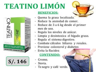 TEATINO LIMÓN
BENEFICIOS:
- Quema la grasa localizada.
- Reduce la ansiedad de comer.
- Reduce de 3 a 6 kg desde el primer
mes de uso.
- Regula los niveles de azúcar.
- Limpia y desintoxica el hígado graso.
- Regula el sistema digestivo.
- Combate cálculos biliares y renales.
- Previene colesterol y diabetes
- Evita la flacidez
CONTENIDO:
- Cromo.
- Te negro y café verde.
- Stevia.
 