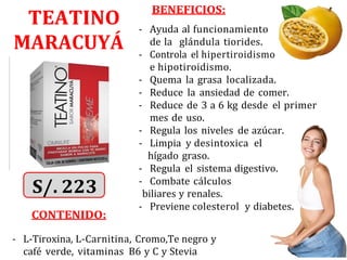 TEATINO
MARACUYÁ
CONTENIDO:
BENEFICIOS:
- Ayuda al funcionamiento
de la glándula tiorides.
- Controla el hipertiroidismo
e hipotiroidismo.
- Quema la grasa localizada.
- Reduce la ansiedad de comer.
- Reduce de 3 a 6 kg desde el primer
mes de uso.
- Regula los niveles de azúcar.
- Limpia y desintoxica el
hígado graso.
- Regula el sistema digestivo.
- Combate cálculos
biliares y renales.
- Previene colesterol y diabetes.
- L-Tiroxina, L-Carnitina, Cromo,Te negro y
café verde, vitaminas B6 y C y Stevia
 