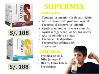 SUPERMIX
BENEFICIOS:
- Combate la anemia y la desnutrición.
- Alto contenido de proteína vegetal.
- Favorece el desarrollo infantil.
- Ayuda a aumentar la masa muscular.
- Ayuda a regenerar los tejidos óseos.
- Favorece la digestión.
- Favorece las defensas del
organismo.
CONTENIDO:
- Proteína de soja.
- DHA (omega-3)
- Hierro, Fibra, Calcio
- Prebióticos
- Alto contenido de f ibras .
 