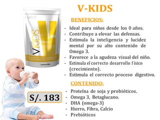 V-KIDS
BENEFICIOS:
- Ideal para niños desde los 0 años.
- Contribuye a elevar las defensas.
- Estimula la inteligencia y lucidez
mental por su alto contenido de
Omega 3.
- Favorece a la agudeza visual del niño.
- Estimula el correcto desarrollo f ísico
(crecimiento).
- Estimula el correcto proceso digestivo.
CONTENIDO:
- Proteína de soja y probióticos.
- Omega 3, Betaglucano.
- DHA (omega-3)
- Hierro, Fibra, Calcio
- Prebióticos
 
