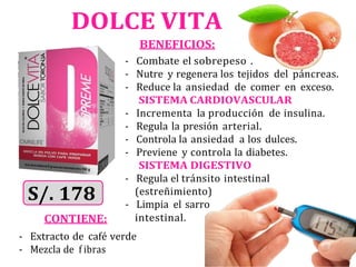 DOLCE VITA
BENEFICIOS:
- Combate el sobrepeso .
- Nutre y regenera los tejidos del páncreas.
- Reduce la ansiedad de comer en exceso.
SISTEMA CARDIOVASCULAR
- Incrementa la producción de insulina.
- Regula la presión arterial.
- Controla la ansiedad a los dulces.
- Previene y controla la diabetes.
SISTEMA DIGESTIVO
- Regula el tránsito intestinal
(estreñimiento)
CONTIENE: intestinal.
- Extracto de café verde
- Mezcla de f ibras
- Limpia el sarro
 