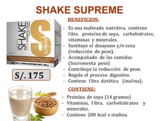 SHAKE SUPREME
BENEFICIOS:
- Es una malteada nutritiva, contiene
f ibra, proteína de soya, carbohidratos,
vitaminas y minerales.
- Sustituye el desayuno y/o cena
(reducción de peso).
- Acompañado de las comidas
(Incrementa peso)
- Contribuye la reducción de peso.
- Regula el proceso digestivo.
- Contiene f ibra dietética (inulina).
CONTIENE:
- Proteína de soya (14 gramos)
- Vitaminas, f ibra, carbohidratos y
minerales.
- Contiene 200 kcal e inulina.
S/. 175
 