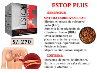 ESTOP PLUS
BENEFICIOS:
SISTEMA CARDIOVASCULAR
- Elimina el exceso de colesterol
malo (LDL).
- Aumenta la producción de
colesterol bueno (HDL)
- Evita la formación de
placas en arterias y venas.
- Taquicardias, hipertensión.
- Previene infartos.
- Mejora la circulación sanguínea.
CONTIENE:
- Extractos de polvo de almendra.
- Extracto de cera de caña de azúcar.
- Inulina y vitamina E.
 