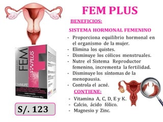 FEM PLUS
BENEFICIOS:
SISTEMA HORMONAL FEMENINO
- Proporciona equilibrio hormonal en
el organismo de la mujer.
- Elimina los quistes.
- Disminuye los cólicos menstruales.
- Nutre el Sistema Reproductor
femenino, incrementa la fertilidad.
- Disminuye los síntomas de la
menopausia.
- Controla el acné.
CONTIENE:
- Vitamina A, C, D, E y K.
- Magnesio y Zinc.
- Calcio, ácido fólico.
 