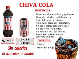 CHIVA COLA
BENEFICIOS:
- Libre de cafeína, azúcar y químicos.
- Libre de calorías, endulzado con
fruto del monje y estevia.
- Apto para personas diabéticas.
- No tiene colorantes sintéticos.
- No decolora los dientes.
- No descalcifica los huesos.
- Reemplaza el consumo de
gaseosas dañinas.
CONTIENE:
- Estevia
Sin calorías,
ni azúcares añadidos
- Fruto del monje
(6 latas)
 