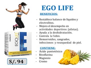 EGO LIFE
BENEFICIOS:
- Restablece balance de líquidos y
electrolitos.
- Mejora el desempeño en
actividades deportivos (atletas).
- Ayuda a la deshidratación.
- Controla la f iebre.
- Hemorroides, sangrados,
infecciones y resequedad de piel.
CONTIENE:
- Ácido pantoténico
- Rivoflavina
- Magnesio
- Cromo
 