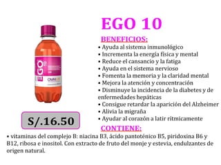 EGO 10
BENEFICIOS:
• Ayuda al sistema inmunológico
• Incrementa la energía física y mental
• Reduce el cansancio y la fatiga
• Ayuda en el sistema nervioso
• Fomenta la memoria y la claridad mental
• Mejora la atención y concentración
• Disminuye la incidencia de la diabetes y de
enfermedades hepáticas
• Consigue retardar la aparición del Alzheimer
• Alivia la migraña
• Ayudar al corazón a latir rítmicamente
CONTIENE:
• vitaminas del complejo B: niacina B3, ácido pantoténico B5, piridoxina B6 y
B12, ribosa e inositol. Con extracto de fruto del monje y estevia, endulzantes de
origen natural.
 