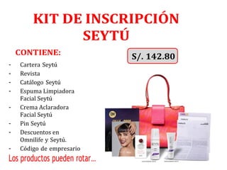 KIT DE INSCRIPCIÓN
SEYTÚ
CONTIENE:
- Cartera Seytú
- Revista
- Catálogo Seytú
- Espuma Limpiadora
Facial Seytú
- Crema Aclaradora
Facial Seytú
- Pin Seytú
- Descuentos en
Omnilife y Seytú.
- Código de empresario
Los productos pueden rotar…
 