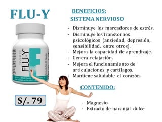 BENEFICIOS:
SISTEMA NERVIOSO
- Disminuye los marcadores de estrés.
- Disminuye los transtornos
psicológicos (ansiedad, depresión,
sensibilidad, entre otros).
- Mejora la capacidad de aprendizaje.
- Genera relajación.
- Mejora el funcionamiento de
articulaciones y cartílagos.
- Mantiene saludable el corazón.
CONTENIDO:
S/. 79 - Magnesio
- Extracto de naranjal dulce
FLU-Y
 