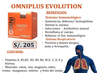 OMNIPLUS EVOLUTION
BENEFICIOS:
Sistema Inmunológico
- Aumenta las defensas/ hemoglobina
- Detiene la anemia.
- Infecciones – Antibiótico natural
- Desinflama el cuerpo.
- Refuerza el Sist. Inmunológico
Sistema Respiratorio
S/. 205
CONTIENE:
- Previene y mejora alergias,
asma y bronquitis.
- Vitamina A, B1,B2, B3, B5, B6, B12, C, D, E y
biotina.
- Minerales calcio, zinc, magnesio, cobre,
cromo, manganeso, selenio y fruto del monje.
 