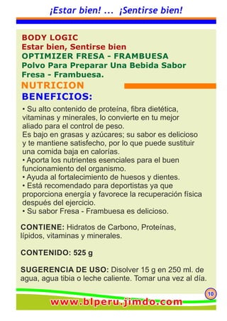 101010
¡Estar bien! ... ¡Sentirse bien!
CONTIENE: Hidratos de Carbono, Proteínas,
lípidos, vitaminas y minerales.
CONTENIDO: 525 g
SUGERENCIA DE USO: Disolver 15 g en 250 ml. de
agua, agua tibia o leche caliente. Tomar una vez al día.
BODY LOGIC
Estar bien, Sentirse bien
OPTIMIZER FRESA - FRAMBUESA
Polvo Para Preparar Una Bebida Sabor
Fresa - Frambuesa.
NUTRICION
BENEFICIOS:
• Su alto contenido de proteína, fibra dietética,
vitaminas y minerales, lo convierte en tu mejor
aliado para el control de peso.
Es bajo en grasas y azúcares; su sabor es delicioso
y te mantiene satisfecho, por lo que puede sustituir
una comida baja en calorías.
• Aporta los nutrientes esenciales para el buen
funcionamiento del organismo.
• Ayuda al fortalecimiento de huesos y dientes.
• Está recomendado para deportistas ya que
proporciona energía y favorece la recuperación física
después del ejercicio.
• Su sabor Fresa - Frambuesa es delicioso.
www.blperu.jimdo.comwww.blperu.jimdo.comwww.blperu.jimdo.com
 