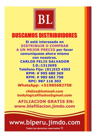 Jr. José Santos Atahualpa Nro. 533.
Urb. El Trébol 1era. Etapa.
Los Olivos. Lima - Perú.
Teléfono: (01)533 4303
Celular: #995 680 369
RPC: 941 668 887
WhatsApp: +51941668887
WhatsApp: +51995680369
Recopilado por:
Carlos E. Félix Salvador
www.cfelixs.jimdo.com
cfelixs@hotmail.com
Skype: cfelixs
CARLOS FELIX SALVADOR
CONSULTOR INDEPENDIENTE
I.D.: 1312695
BL
Todos los derechos reservados
MAS PRODUCTOS EN:
www.catalogobodylogicperu.jimdo.com
 