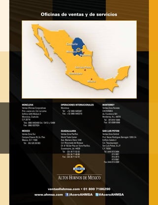MEXICO
Ventas Zona Sur
Campos Elíseos 29, 2o. Piso
México, D.F. 11580
	 Tel:	 (55) 525 59 903
MONCLOVA
Ventas Oficinas Corporativas
Prol. Juárez s/n, Col. La Loma
Edificio GAN Módulo II
Monclova, Coahuila
C.P. 25770
	 Tels:	(866) 6493400 Ext. 13412 y 13499
	 Fax:	 (866) 6337624
OPERACIONES INTERNACIONALES
Monclova
	 Tel:	 + 52 (866) 6493481
	 Fax:	 + 52 (866) 6492310
MONTERREY
Ventas Zona Noreste
CINTERMEX
Av. Fundidora 501
Monterrey, N.L. 64010
	 Tel:	 (81)	8151 5000
	 Fax:	 (81)	8369 6586
GUADALAJARA
Ventas Zona Pacífico
World Trade Center
Ave. Mariano Otero 1249
Col. Rinconada del Bosque
Of. B-133 3er Piso en Torre Pacifico.
Guadalajara, Jal. 44530
	 Tel:	 (33) 36 71 52 02
		 (33) 36 71 49 88
	 Fax:	 (33) 36 71 52 41
SAN LUIS POTOSI
Ventas Zona Central
Prol. Nereo Rodríguez Barragán 1205-3 A
Edificio Caletto 2
Col. Tequisquiapan
San Luis Potosí, S.L.P.
C.P. 78250
	 Tel. (444)	813-3484
			 813-3891
			 813-3973
			 813-5581
	 Fax (444)	813-3369
www.ahmsa.com /AceroAHMSA @AceroAHMSA
ventas@ahmsa.com • 01 800 7186290
Oficinas de ventas y de servicios
 