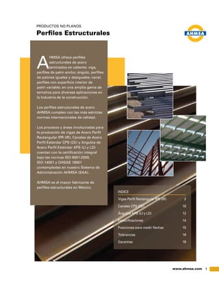 1www.ahmsa.com
A
HMSA ofrece perfiles
estructurales de acero
laminados en caliente: viga,
perfiles de patín ancho; ángulo, perfiles
de patines iguales y desiguales; canal,
perfiles con superficie interior de
patín variable; en una amplia gama de
tamaños para diversas aplicaciones en
la Industria de la construcción.
Los perfiles estructurales de acero
AHMSA cumplen con las más estrictas
normas internacionales de calidad.
Los procesos y áreas involucradas para
la producción de vigas de Acero Perfil
Rectangular IPR (IR), Canales de Acero
Perfil Estándar CPS (CE) y Angulos de
Acero Perfil Estándar APS (LI y LD)
cuentan con la certificación integral
bajo las normas ISO 9001:2000,
ISO-14001 y OHSAS 18001
contempladas en nuestro Sistema de
Administración AHMSA (SAA).
AHMSA es el mayor fabricante de
perfiles estructurales en México.
PRODUCTOS NO PLANOS
Perfiles Estructurales
INDICE
Vigas Perfil Rectangular IPR (IR)	 2
Canales CPS (CE)	 10
Ángulos APS (LI y LD)	 12
Especificaciones	14
Posiciones para medir flechas	 15
Tolerancias	16
Garantías	19
 