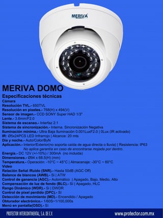 MERIVA DOMO 
Especificaciones técnicas 
Cámara 
Resolución TVL.- 650TVL 
Resolución en pixeles.- 768(H) x 494(V) 
Sensor de imagen.- CCD SONY Super HAD 1/3" 
Lente.- 3.6mm/F2.0 
Sistema de escaneo.- Interfaz 2:1 
Sistema de sincronización.- Interna. Sincronización Negativa 
Iluminación mínima.- Ultra Baja Iluminación 0.001LuxF2.0 | 0Lux (IR activado) 
IR: Ø5x24PCS LED Infrarrojo | Alcance: 20 mts 
Día y noche.- Auto/Color/ByN 
Aplicación.- Interior/Exterior(no soporta caída de agua directa o lluvia) | Resistencia: IP63 
No aplica garantía en caso de encontrarse mojada por dentro. 
Energia.- DC 12V (+/-10%) / 300mA (no incluida) 
Dimensiones.- Ø94 x 68.5(H) (mm) 
Temperatura.- Operación: -10°C ~ 45°C | Almacenaje: -30°C ~ 60°C 
Video 
Relación Señal /Ruido (SNR).- Hasta 50dB (AGC Off) 
Balance de blancos (AWB).- Si | ATW 
Control de ganancia (AGC).- Automático | Apagado, Bajo, Medio, Alto 
Compensación de luz de fondo (BLC).- Sí | Apagado, HLC 
Rango Dinámico (WDR).- Si | DWDR 
Control de pixel perdido (DPC).- Sí 
Detección de movimiento (MD).- Encendido / Apagado 
Obturador electrónico.- 1/60S~1/100,000s 
Menú en pantalla(OSD).- Sì 
 