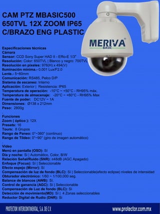 CAM PTZ MBASIC500 
650TVL 12X ZOOM IP65 
C/BRAZO ENG PLASTIC 
Especificaciones técnicas 
Cámara 
Sensor: CCD Sony Super HAD II - Effio-E 1/3" 
Resolución: Color: 650TVL | Blanco y negro: 700TVL 
Resolución en pixeles: 976(H) x 494(V) 
Iluminación mínima.- 0.001 Lux/F2.0 
Lente.- 5~60mm 
Comunicación: RS485, Pelco D/P 
Sistema de escaneo: Interno 
Aplicación: Exterior | Resistencia: IP65 
Temperatura de operación: -10°C ~ +50°C - RH95% máx. 
Temperatura de almacenaje: -20°C ~ +60°C - RH95% Max 
Fuente de poder: DC12V ~ 1A 
Dimensiones: Ø138 x 212mm 
Peso: 2800g 
. 
Funciones 
Zoom ( óptico ): 12X 
Presets: 16 
Tours: 8 Grupos 
Rango de Paneo: 0°~360° (continuo) 
Rango de Tildeo: 0°~90° (giro de imagen automático) 
. 
Video 
Menú en pantalla (OSD): Sí 
Día y noche: Si | Automático, Color, B/W 
Relación Señal/Ruido (SNR): ≥48dB (AGC Apagado) 
Enfoque (Focus): Sí | Seleccionable 
Efecto espejo (Mirror): Sí 
Compensación de luz de fondo (BLC): Sí | Seleccionable(efecto eclipse) niveles de intensidad 
Obturador electrónico: 1/60 ~ 1/100,000 seg. 
Balance de blancos (AWB): Sí. 
Control de ganancia (AGC): Sí | Seleccionable 
Compensación de Luz de fondo (BLC): Sí 
Detección de movimiento(MD): Sí | 4 Zonas seleccionables 
Reductor Digital de Rudio (DNR): Si 
 