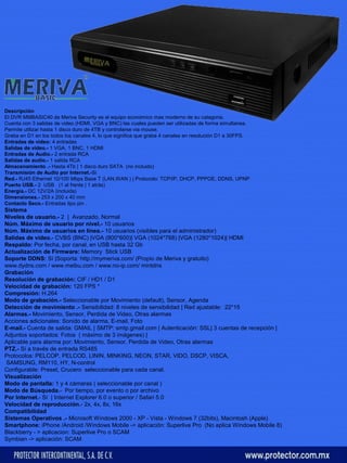 Descripción 
El DVR MMBASIC40 de Meriva Security es el equipo económico mas moderno de su categoria. 
Cuenta con 3 salidas de video (HDMI, VGA y BNC) las cuales pueden ser utilizadas de forma simultanea. 
Permite utilizar hasta 1 disco duro de 4TB y controlarse via mouse. 
Graba en D1 en los todos los canales 4, lo que significa que graba 4 canales en resolución D1 a 30FPS. 
Entradas de video: 4 entradas 
Salidas de video.- 1 VGA, 1 BNC, 1 HDMI 
Entradas de Audio.- 2 entrada RCA 
Salidas de audio.- 1 salida RCA 
Almacenamiento .- Hasta 4Tb | 1 disco duro SATA (no incluido) 
Transmisión de Audio por Internet.-Si 
Red.- RJ45 Ethernet 10/100 Mbps Base T (LAN,WAN ) | Protocolo: TCP/IP, DHCP, PPPOE, DDNS, UPNP 
Puerto USB.- 2 USB (1 al frente | 1 atrás) 
Energía.- DC 12V/2A (incluida) 
Dimensiones.- 253 x 200 x 40 mm 
Contacto Seco.- Entradas tipo pin . 
Sistema 
Niveles de usuario.- 2 | Avanzado, Normal 
Núm. Máximo de usuario por nivel.- 10 usuarios 
Núm. Máximo de usuarios en línea.- 10 usuarios (visibles para el administrador) 
Salidas de video.- CVBS (BNC) |VGA (800*600)| VGA (1024*768) |VGA (1280*1024)| HDMI 
Respaldo: Por fecha, por canal, en USB hasta 32 Gb 
Actualización de Firmware: Memory Stick USB 
Soporte DDNS: Sí |Soporta: http://mymeriva.com/ (Propio de Meriva y gratuito) 
www.dydns.com / www.meibu.com / www.no-ip.com/ mintdns 
Grabación 
Resolución de grabación: CIF / HD1 / D1 
Velocidad de grabación: 120 FPS * 
Compresión: H.264 
Modo de grabación.- Seleccionable por Movimiento (default), Sensor, Agenda 
Detección de movimiento .- Sensibilidad: 8 niveles de sensibilidad | Red ajustable: 22*15 
Alarmas.- Movimiento, Sensor, Perdida de Video, Otras alarmas 
Acciones adicionales: Sonido de alarma, E-mail, Foto 
E-mail.- Cuenta de salida: GMAIL | SMTP: smtp.gmail.com | Autenticación: SSL| 3 cuentas de recepción | 
Adjuntos soportados: Fotos ( máximo de 3 imágenes) | 
Aplicable para alarma por: Movimiento, Sensor, Perdida de Video, Otras alarmas 
PTZ.- Sí a través de entrada RS485 
Protocolos: PELCOP, PELCOD, LININ, MINKING, NEON, STAR, VIDO, DSCP, VISCA, 
SAMSUNG, RM110, HY, N-control 
Configurable: Preset, Crucero seleccionable para cada canal. 
Visualización 
Modo de pantalla: 1 y 4 cámaras ( seleccionable por canal ) 
Modo de Búsqueda.- Por tiempo, por evento o por archivo 
Por Internet.- Sí | Internet Explorer 6.0 o superior / Safari 5.0 
Velocidad de reproducción.- 2x, 4x, 8x, 16x 
Compatibilidad 
Sistemas Operativos .- Microsoft Windows 2000 - XP - Vista - Windows 7 (32bits), Macintosh (Apple) 
Smartphone: iPhone /Android /Windows Mobile -> aplicación: Superlive Pro (No aplica Windows Mobile 8) 
Blackberry - > aplicacion: Superlive Pro o SCAM 
Symbian -> aplicación: SCAM 
 