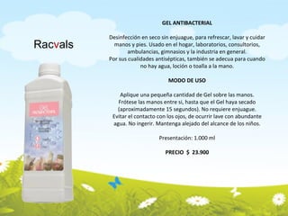 GEL ANTIBACTERIAL Desinfección en seco sin enjuague, para refrescar, lavar y cuidar manos y pies. Usado en el hogar, laboratorios, consultorios, ambulancias, gimnasios y la industria en general. Por sus cualidades antisépticas, también se adecua para cuando no hay agua, loción o toalla a la mano. MODO DE USO Aplique una pequeña cantidad de Gel sobre las manos. Frótese las manos entre si, hasta que el Gel haya secado (aproximadamente 15 segundos). No requiere enjuague. Evitar el contacto con los ojos, de ocurrir lave con abundante agua. No ingerir. Mantenga alejado del alcance de los niños. Presentación: 1.000 ml PRECIO  $  23.900 Rac v als 