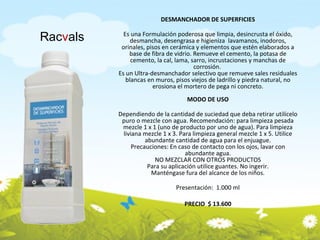 DESMANCHADOR DE SUPERFICIES Es una Formulación poderosa que limpia, desincrusta el óxido, desmancha, desengrasa e higieniza  lavamanos, inodoros, orinales, pisos en cerámica y elementos que estén elaborados a base de fibra de vidrio. Remueve el cemento, la potasa de cemento, la cal, lama, sarro, incrustaciones y manchas de corrosión.  Es un Ultra-desmanchador selectivo que remueve sales residuales blancas en muros, pisos viejos de ladrillo y piedra natural, no erosiona el mortero de pega ni concreto. MODO DE USO Dependiendo de la cantidad de suciedad que deba retirar utilícelo puro o mezcle con agua. Recomendación: para limpieza pesada mezcle 1 x 1 (uno de producto por uno de agua). Para limpieza liviana mezcle 1 x 3. Para limpieza general mezcle 1 x 5. Utilice abundante cantidad de agua para el enjuague. Precauciones: En caso de contacto con los ojos, lavar con abundante agua. NO MEZCLAR CON OTROS PRODUCTOS Para su aplicación utilice guantes. No ingerir. Manténgase fura del alcance de los niños. Presentación:  1.000 ml PRECIO  $ 13.600 Rac v als 