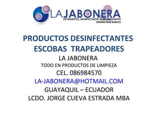 PRODUCTOS DESINFECTANTES
  ESCOBAS TRAPEADORES
          LA JABONERA
    TODO EN PRODUCTOS DE LIMPIEZA
          CEL. 086984570
   LA-JABONERA@HOTMAIL.COM
      GUAYAQUIL – ECUADOR
 LCDO. JORGE CUEVA ESTRADA MBA
 