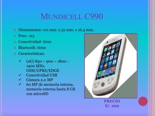MUNDICELL C990
   Dimensiones: 101 mm. x 52 mm. x 16.4 mm.
   Peso: 123
   Conectividad: tiene
   Bluetooth: tiene
   Características:
       (2G) 850 – 900 – 1800 -
        1900 MHz.
        GSM/GPRS/EDGE
       Conectividad USB
       Cámara 2.0 MP
       60 MP de memoria interna,
        memoria externa hasta 8 GB
        con microSD
                                               PRECIO
                                               S/. 299
 