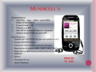 MUNDICELL X
Caracteristicas:
 (4G) 850 – 900 – 1800 - 1900 MHz.
    GSM/GPRS/EDGE
 Conectividad USB
 Cámara 3.2 MP
 260 MP de memoria interna, memoria
    externa hasta 8 GB con microSD
Especificaciones:
   Pantalla tipo TOUCHPAD de 240 x320 píxeles (4.14'').
   Teclado QWERTY virtual.
   Cámara de Video con Resolución de 320x240.
   Reproductor de música (AMR / MIDI / MP3 / AAC).
   Radio FM con RDS (muestra información de la canción y
    emisora).
   Altavoz
                                                            PRECIO
   Grabadora de Voz.
                                                            S/. 499
   Alerta Vibratoria.
 