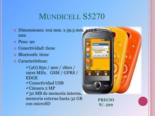 MUNDICELL S5270
   Dimensiones: 102 mm. x 59.5 mm. x 12.8
    mm
   Peso: 90
   Conectividad: tiene
   Bluetooth: tiene
   Características:
       (2G) 850 / 900 / 1800 /
       1900 MHz. GSM / GPRS /
       EDGE
       Conectividad USB
       Cámara 2 MP
       50 MB de memoria interna,
       memoria externa hasta 32 GB           PRECIO
       con microSD                           S/. 599
 