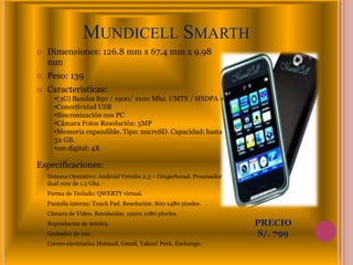 MUNDICELL SMARTH
   Dimensiones: 126.8 mm x 67.4 mm x 9.98
    mm
   Peso: 139
   Características:
      •(3G) Bandas 850 / 1900/ 2100 Mhz. UMTS / HSDPA +
      •Conectividad USB
      •Sincronización con PC
      •Cámara Fotos Resolución: 5MP
      •Memoria expandible. Tipo: microSD. Capacidad: hasta
      32 GB.
      •om digital: 4X

Especificaciones:
•   Sistema Operativo: Android Versión 2.3 – Gingerbread. Procesador
    dual core de 1.2 Ghz.
•   Forma de Teclado: QWERTY virtual.
•   Pantalla interna: Touch Pad. Resolución: 800 x480 píxeles.
•   Cámara de Video. Resolución: 1920x 1080 píxeles.
•   Reproductor de música.                                             PRECIO
•   Grabador de voz.                                                   S/. 799
•   Correo electrónico Hotmail, Gmail, Yahoo! Perú, Exchange.
 