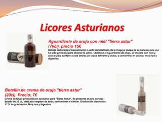 Licores Asturianos
Aguardiente de orujo con miel "tierra astur"
(70cl). precio 15€
Bebida elaborada artesanalmente a partir del destilado de la magaya (pulpa de la manzana una vez
ha sido prensada para obtener la sidra). Obtenido el aguardiente de orujo, se macera con miel y
azúcar para conferir a esta bebida un toque diferente y dulce, y convertirlo en un licor muy rico y
digestivo.
Botellin de crema de orujo "tierra astur"
(20cl). Precio: 7€
Crema de Orujo producido en exclusiva para "Tierra Astur". Se presenta en una curiosa
botella de 20 cl., ideal para regalos de boda, comuniones o similar. Graduación alcohólica:
17 % de graduación. Muy rico y digestivo
 