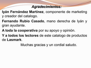 Agradecimientos:
Iyán Fernández Martínez, componente de marketing
y creador del catalogo.
Fernando Rubio Casado, mano derecha de Iyán y
gran ayudante.
A toda la cooperativa por su apoyo y opinión.
Y a todos los lectores de este catalogo de productos
de Lasmark.
Muchas gracias y un cordial saludo.
 