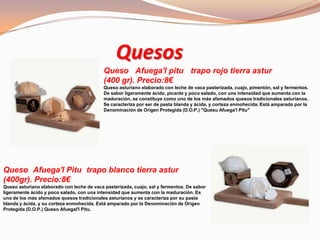 Quesos
Queso Afuega'l pitu trapo rojo tierra astur
(400 gr). Precio:8€
Queso asturiano elaborado con leche de vaca pasterizada, cuajo, pimentón, sal y fermentos.
De sabor ligeramente ácido, picante y poco salado, con una intensidad que aumenta con la
maduración, se constituye como uno de los más afamados quesos tradicionales asturianos.
Se caracteriza por ser de pasta blanda y ácida, y corteza enmohecida. Está amparado por la
Denominación de Origen Protegida (D.O.P.) "Quesu Afuega'l Pitu"
Queso Afuega'l Pitu trapo blanco tierra astur
(400gr). Precio:8€
Queso asturiano elaborado con leche de vaca pasterizada, cuajo, sal y fermentos. De sabor
ligeramente ácido y poco salado, con una intensidad que aumenta con la maduración. Es
uno de los más afamados quesos tradicionales asturianos y se caracteriza por su pasta
blanda y ácida, y su corteza enmohecida. Está amparado por la Denominación de Origen
Protegida (D.O.P.) Queso Afuegal'l Pitu.
 
