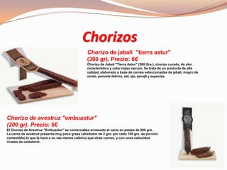 Chorizos
Chorizo de jabalí "tierra astur"
(300 gr). Precio: 6€
Chorizo de Jabalí "Tierra Astur" (300 Grs.), chorizo curado, de olor
característico y color rojizo oscuro. Se trata de un producto de alta
calidad, elaborado a base de carnes seleccionadas de jabalí, magro de
cerdo, panceta ibérica, sal, ajo, perejil y especias.
Chorizo de avestruz "embuastur"
(200 gr). Precio: 5€
El Chorizo de Avestruz "Embuastur" se comercializa envasado al vacío en piezas de 200 grs.
La carne de avestruz presenta muy poca grasa (alrededor de 2 grs. por cada 100 grs. de porción
comestible) lo que la hace a su vez menos calórica que otras carnes, y con unos reducidos
niveles de colesterol.
 