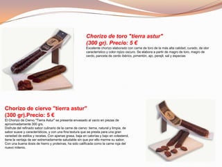 Chorizo de toro "tierra astur"
(300 gr). Precio: 5 €
Excelente chorizo elaborado con carne de toro de la más alta calidad, curado, de olor
característico y color rojizo oscuro. Se elabora a partir de magro de toro, magro de
cerdo, panceta de cerdo ibérico, pimentón, ajo, perejil, sal y especias
Chorizo de ciervo "tierra astur"
(300 gr).Precio: 5 €
El Chorizo de Ciervo "Tierra Astur" se presenta envasado al vacío en piezas de
aproximadamente 300 grs.
Disfrute del refinado sabor culinario de la carne de ciervo: tierna, natural y limpia, de
sabor suave y característicos, y con una fina textura que se presta para una gran
variedad de estilos y recetas. Con apenas grasa, baja en calorías y bajo en colesterol,
tiene la ventaja de ser extremadamente saludable sin que por ello merme su sabor.
Con una buena dosis de hierro y proteínas, ha sido calificada como la carne roja del
nuevo milenio.
 