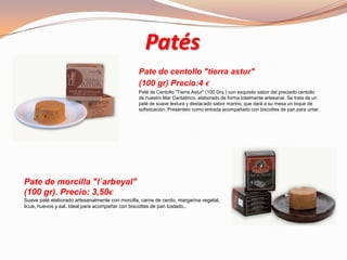 Patés
Pate de centollo "tierra astur"
(100 gr) Precio:4 €
Paté de Centollo "Tierra Astur" (100 Grs.) con exquisito sabor del preciado centollo
de nuestro Mar Cantábrico, elaborado de forma totalmente artesanal. Se trata de un
paté de suave textura y destacado sabor marino, que dará a su mesa un toque de
sofisticación. Preséntelo como entrada acompañado con biscottes de pan para untar.
Pate de morcilla "l`arbeyal"
(100 gr). Precio: 3,50€
Suave paté elaborado artesanalmente con morcilla, carne de cerdo, margarina vegetal,
licue, huevos y sal. Ideal para acompañar con biscottes de pan tostado..
 
