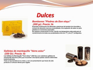 Dulces
Bombones "Piedres de Don elayu"
(200 gr). Precio: 8€
Exquisita combinación de diferentes coberturas de bombón de chocolate y
crocant de almendra marcona caramelizada. Una explosión de sabor en para
paladear en momentos especiales.
No requiere conservación en frío, siendo una temperatura adecuada para el
mantenimiento de todas sus propiedades entre los 17º y los 21º centígrados.
Galletas de mantequilla "tierra astur"
(250 Gr). Precio: 6€
Las Galletas de Mantequilla "Tierra Astur" (250 Grs.) son auténticas galletas de
mantequilla asturiana (25%) que recuerdan a las típicas pastas caseras elaboradas
tradicionalmente.
Todo un lujo de dulce en su mesa, y con una presentación que hacen de este
producto un artículo idóneo para regalar.
 