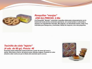 Rosquillas "monjas"
(250 Gr).PRECIO; 2.50€
Las Rosquillas "Monjas", exquisitas rosquillas elaboradas artesanalmente con la
tradicional receta de los conventos asturianos, sin conservantes ni colorantes y
siempre con ingredientes naturales. Muy ligeras y no demasiado dulces, están muy
indicadas para desayunos y meriendas, desde los mayores a los más pequeños.
Tocinillo de cielo "tejeiro"
(4 uds. de 60 gr). Precio: 4€
Exquisito postre elaborado tradicionalmente a partir de yema de huevo y
azúcar. Muy dulce y tierno, de textura suave, blanda y jugosa. Presenta un color
atractivo color crema oro por el efecto del caramelo que lo corona.
 