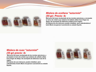Mielera de avellana "asturmiel"
(55 gr). Precio: 4€
Miel pura de brezo recolectada de los montes asturianos, y envasada
en tarro de cristal cuyo sistema de sellado utiliza Cera Virgen de
Abeja. Se acompaña de deliciosa avellana de la región.
Al tratarse de una miel pura, puede cristalizar, pero calentándola al
baño María recuperara nuevamente su estado líquido.
Mielera de nuez "asturmiel"
(55 gr) precio: 4€
Miel pura de brezo recolectada de los montes asturianos, y
envasada en tarro de cristal cuyo sistema de sellado utiliza
Cera Virgen de Abeja. Se acompaña de deliciosa nuez de la
región.
Al tratarse de una miel pura, puede cristalizar, pero
calentándola al baño María recuperara nuevamente su estado
líquido.
 