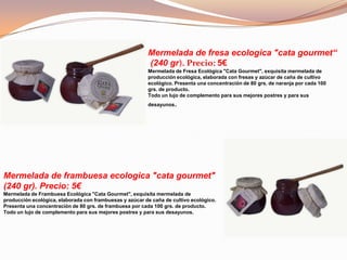 Mermelada de fresa ecologica "cata gourmet“
(240 gr). Precio: 5€
Mermelada de Fresa Ecológica "Cata Gourmet", exquisita mermelada de
producción ecológica, elaborada con fresas y azúcar de caña de cultivo
ecológico. Presenta una concentración de 80 grs. de naranja por cada 100
grs. de producto.
Todo un lujo de complemento para sus mejores postres y para sus
desayunos.
Mermelada de frambuesa ecologica "cata gourmet"
(240 gr). Precio: 5€
Mermelada de Frambuesa Ecológica "Cata Gourmet", exquisita mermelada de
producción ecológica, elaborada con frambuesas y azúcar de caña de cultivo ecológico.
Presenta una concentración de 80 grs. de frambuesa por cada 100 grs. de producto.
Todo un lujo de complemento para sus mejores postres y para sus desayunos.
 