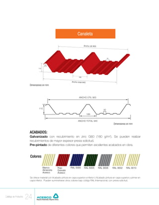 Canaleta

                                                                                Ancho útil 900




                                                                                                       32



                                        30

                                 110




                                                                          189


                                                                   Ancho total 940
                         Dimensiones en mm                       Dimensiones en milímetro
                                                                                         s




                                                                                                              Dimensiones en mm


                         ACABADOS:
                         Galvanizado con recubrimiento en zinc G60 (180 g/m2). Se pueden realizar
                         recubrimientos de mayor espesor previa solicitud.
                         Pre-pintado de diferentes colores que permiten excelentes acabados en obra.


                         Colores

                                       Blanco        Rojo         RAL 5005      RAL 6005         RAL 9006    RAL 9002      RAL 9010
                                       Almendra      Granate
                                       Acesco        Acesco

                         Se ofrece material con Acabado pintura en capa superior e inferior ó Acabado pintura en capa superior y primer en
                         capa inferior. Pueden suministrarse otros colores bajo código RAL Internacional, con previa solicitud.




Catálogo de Productos
                        24
 