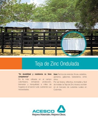 Teja de Zinc Ondulada
“En durabilidad y resistencia no tiene      Usos: Techos de vivienda, fincas, establos,
competencia”                                graneros, galpones, bebederos, entre
Es la más utilizada en el campo             otros.
colombiano,    brindando      protección,   Por ser liviana, reflectiva, irrompible y fácil
bienestar y tranquilidad a miles de         de instalar, la Teja de Zinc Acesco es líder
hogares en el sector rural, cubriendo sus   en el mercado de cubiertas rurales en
necesidades.                                Colombia.
 