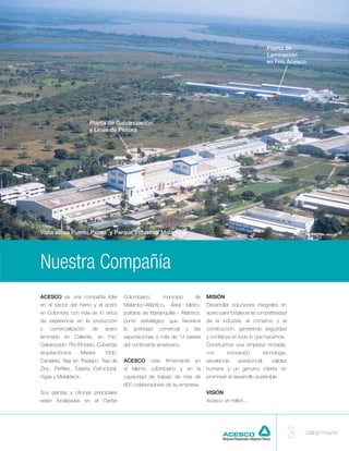 Planta de
                                                                                                               Laminación
                                                                                                               en Frío Acesco




                        Planta de Galvanización
                        y Línea de Pintura




Vista aérea Puerto Pimsa y Parque Industrial Malambo




Nuestra Compañía
ACESCO es una compañía lider           Colombiano,         municipio       de    MISIÓN
en el sector del hierro y el acero     Malambo-Atlántico,     Área     Metro-    Desarrollar soluciones integrales en
en Colombia, con más de 41 años        politana de Barranquilla - Atlántico,     acero para fortalecer la competitividad
de experiencia en la producción        punto estratégico que favorece            de la industria, el comercio y la
y   comercialización     de   acero    la   actividad   comercial      y   las   construcción, generando seguridad
laminado en Caliente, en Frío,         exportaciones a más de 14 paises          y confianza en todo lo que hacemos.
Galvanizado, Pre-Pintado, Cubiertas    del contimente americano.                 Construimos una empresa rentable,
Arquitectónica,      Master   1000,                                              con      innovación,       tecnología,
Canaleta, Teja sin Traslapo, Teja de   ACESCO       cree    firmemente     en    excelencia     operacional,    calidez
Zinc, Perfiles, Tubería Estructural,   el talento colombiano y en la             humana y un genuino interés en
Vigas y Metaldeck.                     capacidad de trabajo de más de            promover el desarrollo sostenible.
                                       600 colaboradores de su empresa.
Sus plantas y oficinas principales                                               VISIÓN
están localizadas en el Caribe                                                   Acesco un millón...




                                                                                                                           3   Catálogo Productos
 