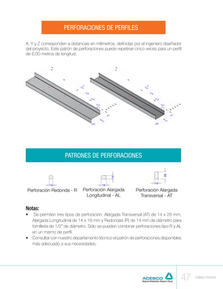 PERFORACIONES DE PERFILES

X, Y y Z corresponden a distancias en milímetros, definidas por el ingeniero diseñador
del proyecto. Este patrón de perforaciones puede repetirse cinco veces para un perfil
de 6,00 metros de longitud.




                     PATRONES DE PERFORACIONES




 Perforación Redonda - R       Perforación Alargada         Perforación Alargada
                                Longitudinal - AL             Transversal - AT

Notas:
•	  Se permiten tres tipos de perforación: Alargada Transversal (AT) de 14 x 28 mm,
   Alargada Longitudinal de 14 x 19 mm y Redondas (R) de 14 mm de diámetro para
   tornillería de 1/2” de diámetro. Sólo se pueden combinar perforaciones tipo R y AL
   en un mismo de perfil.
•	 Consultar con nuestro departamento técnico el patrón de perforaciones disponibles
   más adecuado a sus necesidades.




                                                                                     47   Catálogo Productos
 