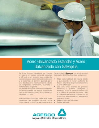Acero Galvanizado Estándar y Acero
               Galvanizado con Galvaplus
La lámina de acero galvanizada por inmersión          ha denominado Galvaplus. Los atributos que el
en caliente en calidad comercial, estructural         tratamiento GALVAPLUS brinda al producto son:
y full hard es un producto que combina las
características de resistencia mecánica del acero     •	   Mejor conformabilidad del material debido
y la resistencia a la corrosión generada por el            a que presenta un menor coeficiente de
zinc. Se utiliza como materia prima en la industria        fricción. Evitando el desprendimiento de Cinc
de refrigeración, construcción, automotriz y               durante la formación.
metalmecánica en general.                             •	   Lista para pintar, evitando los procesos
Se presenta en bobinas hasta de 12 toneladas o             mecánicos o químicos (desengrase y
en láminas cortadas a la medida, en espesores              fosfatos) a la que es sometida la lámina con
de 0.20 mm hasta 3.00 mm y anchos desde 914                la superficie de pasivado tradicional, ante
mm hasta 1220 mm.                                          lo cual pasa directamente a pintarse. Es de
                                                           aclarar que este pasivado no reemplaza la
ACESCO ofrece una nueva opción en la lámina                base anticorrosiva.
galvanizada, una superficie mejorada con un           •	   Mejor adherencia al poliuretano
nuevo tratamiento superficial que comercialmente      •	   Calidad anti huella
 
