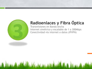 Radioenlaces y Fibra Óptica
Transmisiones en Banda Ancha
Internet simétrico y escalable de 1 a 300Mbps
Conectividad vía internet o datos (IPVPN)
 
