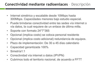 Conectividad mediante radioenlaces – Descripción
• Internet simétrico y escalable desde 10Mbps hasta
300Mbps. Capacidades menores bajo estudio especial.
• Puede brindarse conectividad entre las sedes vía internet o
vía datos, la cual requiere de un enlace de última milla.
• Soporte con formato 24*7*365
• Opcional (implica costo) se coloca personal residente
• Opcional (implica costo adicional) redundancia de equipos.
• Plazo de implementación: De 30 a 45 días calendario
• Capacidad garantizada 100%
• Simetría1:1
• Conectividad vía internet o datos (IPVPN)
• Cubrimos todo el territorio nacional, de acuerdo a FFTT
 