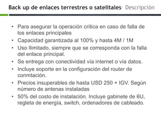 Back up de enlaces terrestres o satelitales– Descripción
• Para asegurar la operación crítica en caso de falla de
los enlaces principales
• Capacidad garantizada al 100% y hasta 4M / 1M
• Uso Ilimitado, siempre que se corresponda con la falla
del enlace principal.
• Se entrega con conectividad vía internet o vía datos.
• Incluye soporte en la configuración del router de
conmtación.
• Precios insuperables de hasta USD 250 + IGV. Según
número de antenas instaladas
• 50% del costo de instalación. Incluye gabinete de 6U,
regleta de energía, switch, ordenadores de cableado.
 